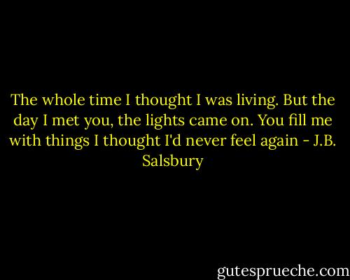 The whole time I thought I was living. But the day I met you, the lights came on. You fill me with things I thought I'd never feel again - J.B. Salsbury