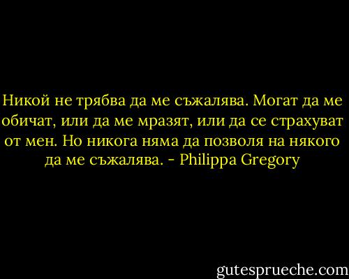 Никой не трябва да ме съжалява. Могат да ме обичат, или да ме мразят, или да се страхуват от мен. Но никога няма да позволя на някого да ме съжалява. - Philippa Gregory