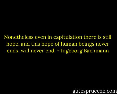Nonetheless even in capitulation there is still hope, and this hope of human beings never ends, will never end. - Ingeborg Bachmann
