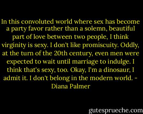 In this convoluted world where sex has become a party favor rather than a solemn, beautiful part of love between two people, I think virginity is sexy. I don't like promiscuity. Oddly, at the turn of the 20th century, even men were expected to wait until marriage to indulge. I think that's sexy, too. Okay, I'm a dinosaur, I admit it. I don't belong in the modern world. - Diana Palmer