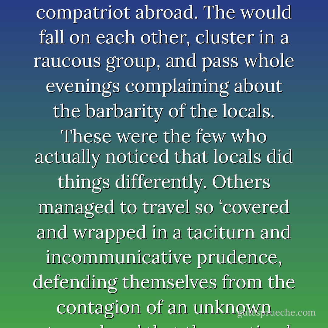 He blushed to see other Frenchmen overcome with joy whenever they met a compatriot abroad. The would fall on each other, cluster in a raucous group, and pass whole evenings complaining about the barbarity of the locals. These were the few who actually noticed that locals did things differently. Others managed to travel so ‘covered and wrapped in a taciturn and incommunicative prudence, defending themselves from the contagion of an unknown atmosphere’ that they noticed nothing at all. - Sarah Bakewell