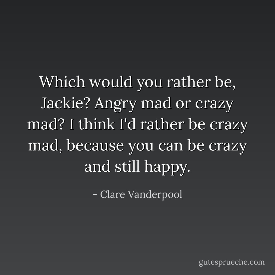 Which would you rather be, Jackie? Angry mad or crazy mad? I think I'd rather be crazy mad, because you can be crazy and still happy. - Clare Vanderpool
