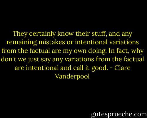 They certainly know their stuff, and any remaining mistakes or intentional variations from the factual are my own doing. In fact, why don't we just say any variations from the factual are intentional and call it good. - Clare Vanderpool