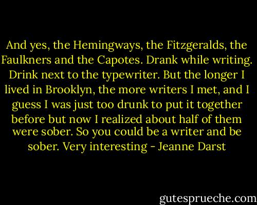 And yes, the Hemingways, the Fitzgeralds, the Faulkners and the Capotes. Drank while writing. Drink next to the typewriter. But the longer I lived in Brooklyn, the more writers I met, and I guess I was just too drunk to put it together before but now I realized about half of them were sober. So you could be a writer and be sober. Very interesting - Jeanne Darst