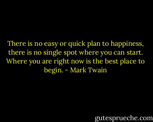 There is no easy or quick plan to happiness, there is no single spot where you can start. Where you are right now is the best place to begin. - Mark Twain