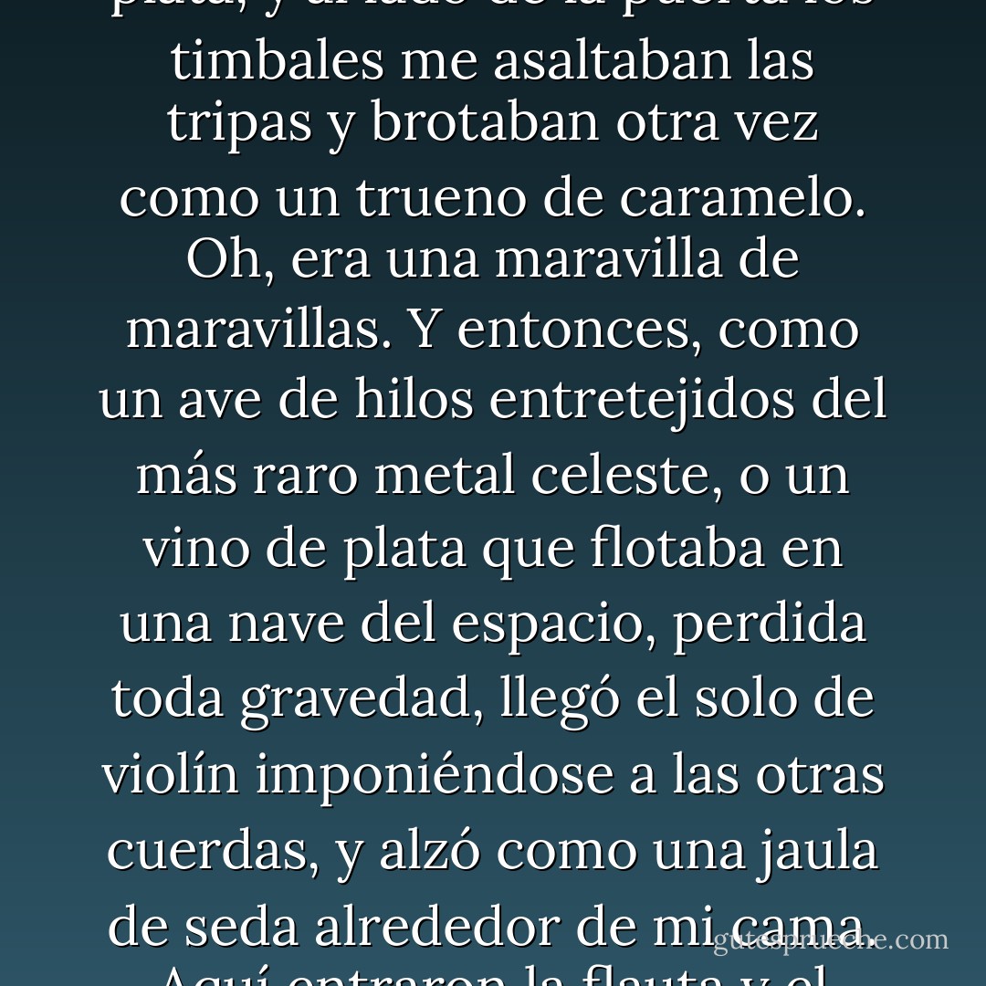 Oh, era suntuoso, y la suntuosidad hecha carne. Los trombones crujían como láminas de oro bajo mi cama, y detrás de mi golová las trompetas lanzaban lenguas de plata, y al lado de la puerta los timbales me asaltaban las tripas y brotaban otra vez como un trueno de caramelo. Oh, era una maravilla de maravillas. Y entonces, como un ave de hilos entretejidos del más raro metal celeste, o un vino de plata que flotaba en una nave del espacio, perdida toda gravedad, llegó el solo de violín imponiéndose a las otras cuerdas, y alzó como una jaula de seda alrededor de mi cama. Aquí entraron la flauta y el oboe, como gusanos platinados, en el espeso tejido de plata y oro. Yo volaba poseído por mi propio éxtasis, oh hermanos. - Anthony Burgess