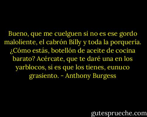 Bueno, que me cuelguen si no es ese gordo maloliente, el cabrón Billy y toda la porquería. ¿Cómo estás, botellón de aceite de cocina barato? Acércate, que te daré una en los yarblocos, si es que los tienes, eunuco grasiento. - Anthony Burgess