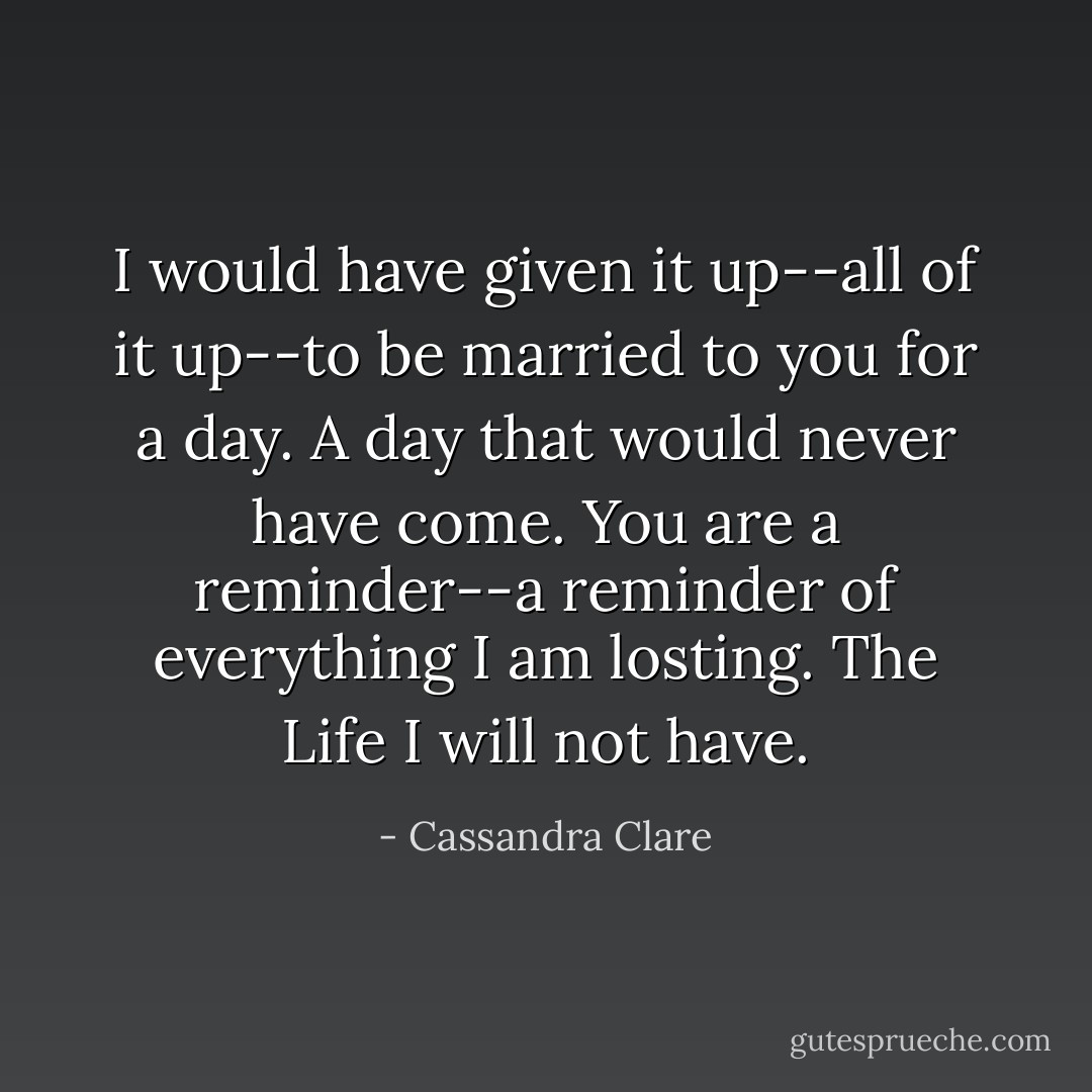 I would have given it up--all of it up--to be married to you for a day. A day that would never have come. You are a reminder--a reminder of everything I am losting. The Life I will not have. - Cassandra Clare