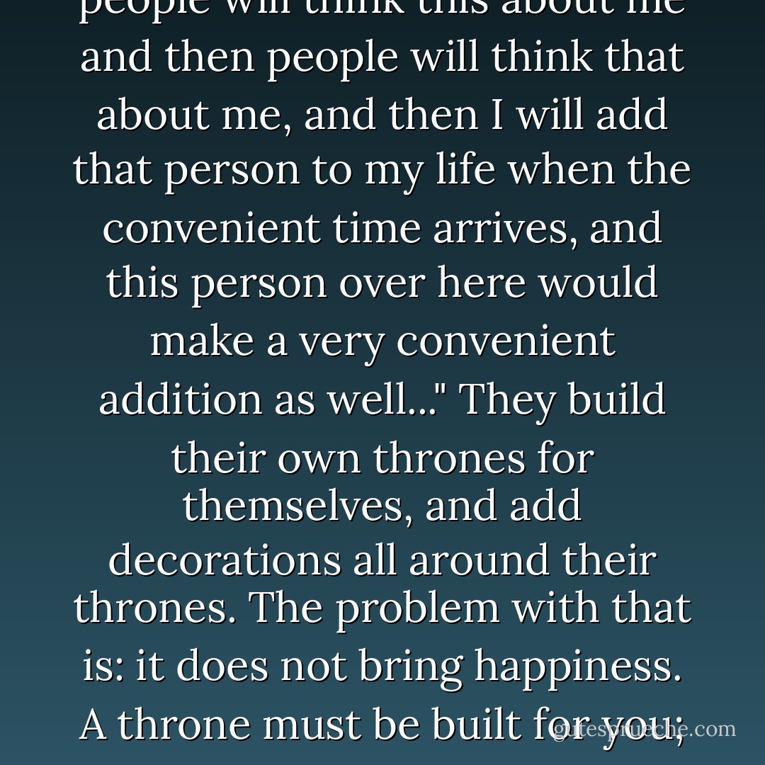 Some people center the universe around themselves; while making other people nothing but decorations to their existence. "I will do this and then I will do that and then people will think this about me and then people will think that about me, and then I will add that person to my life when the convenient time arrives, and this person over here would make a very convenient addition as well..." They build their own thrones for themselves, and add decorations all around their thrones. The problem with that is: it does not bring happiness. A throne must be built for you; it must not be you who builds your own throne. If so, everything that you think you are is only an illusion! And illusions dissolve one day. Poof! - C. JoyBell C.