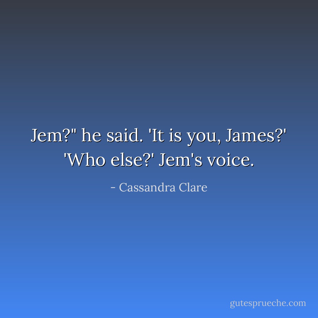 Jem?" he said. 'It is you, James?'<br />'Who else?' Jem's voice. - Cassandra Clare