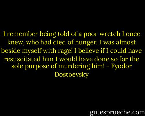 I remember being told of a poor wretch I once knew, who had died of hunger. I was almost beside myself with rage! I believe if I could have resuscitated him I would have done so for the sole purpose of murdering him! - Fyodor Dostoevsky