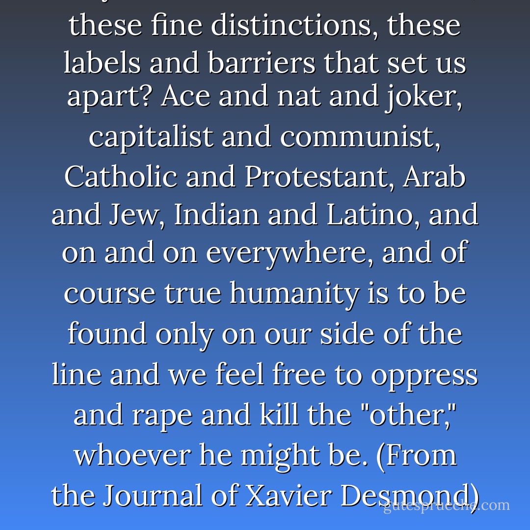 Why must we draw these lines, these fine distinctions, these labels and barriers that set us apart? Ace and nat and joker, capitalist and communist, Catholic and Protestant, Arab and Jew, Indian and Latino, and on and on everywhere, and of course true humanity is to be found only on <i>our</i> side of the line and we feel free to oppress and rape and kill the "other," whoever he might be. (From the Journal of Xavier Desmond) - George R.R. Martin