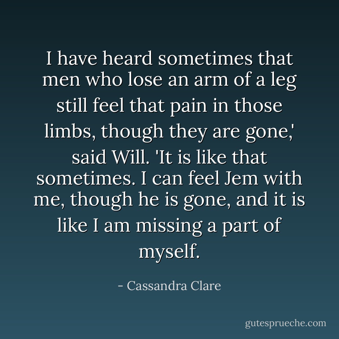 I have heard sometimes that men who lose an arm of a leg still feel that pain in those limbs, though they are gone,' said Will. 'It is like that sometimes. I can feel Jem with me, though he is gone, and it is like I am missing a part of myself. - Cassandra Clare