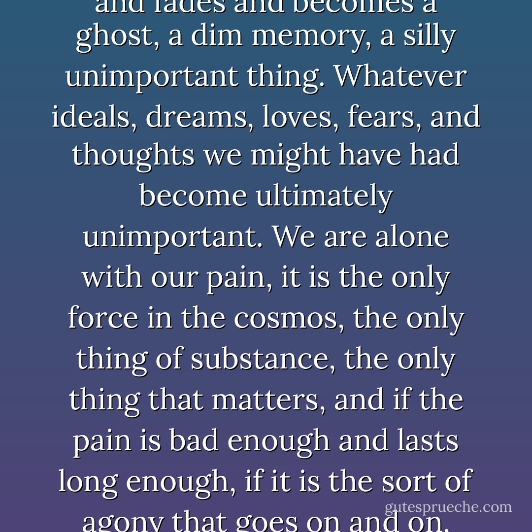 What can you say about pain?<br />Words can trace only the shadow of the thing itself. The reality of hard, sharp physical pain is like nothing else, and it is beyond language. The world is too much with us, day and night, but when we hurt, when we really hurt, the world melts and fades and becomes a ghost, a dim memory, a silly unimportant thing. Whatever ideals, dreams, loves, fears, and thoughts we might have had become ultimately unimportant. We are alone with our pain, it is the only force in the cosmos, the only thing of substance, the only thing that matters, and if the pain is bad enough and lasts long enough, if it is the sort of agony that goes on and on, then all the things that are our humanity melt before it and the proud sophisticated computer that is the human brain becomes capable of but a single thought: <br /><i>Make it stop, make it STOP!</i> (from The Glass Flower) - George R.R. Martin