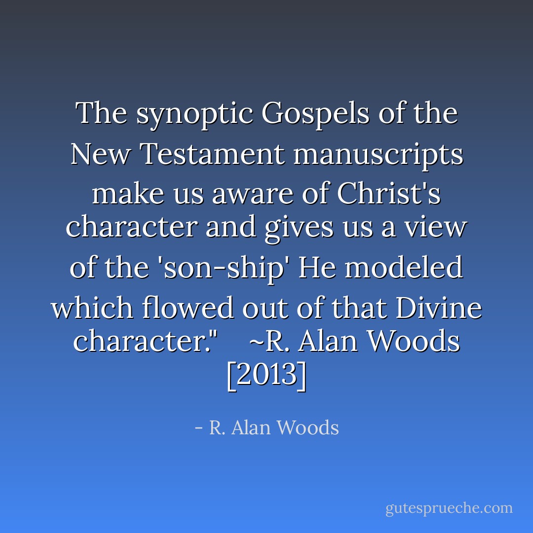 The synoptic Gospels of the New Testament manuscripts make us aware of Christ's character and gives us a view of the 'son-ship' He modeled which flowed out of that Divine character." <br /><br /><br />~R. Alan Woods [2013] - R. Alan Woods