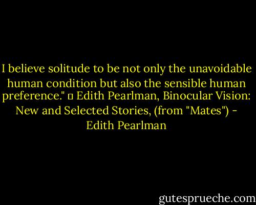I believe solitude to be not only the unavoidable human condition but also the sensible human preference."<br />― Edith Pearlman, Binocular Vision: New and Selected Stories, (from "Mates") - Edith Pearlman