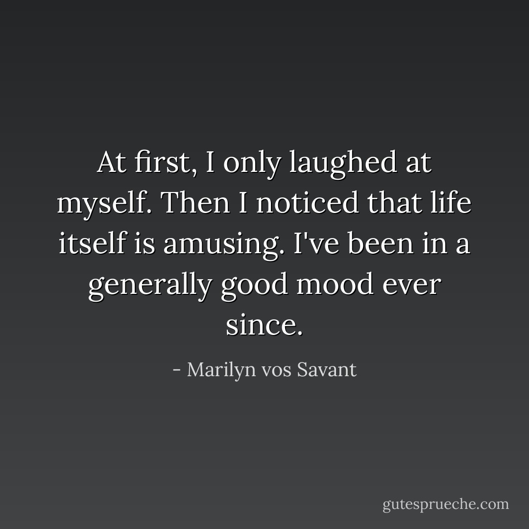 At first, I only laughed at myself. Then I noticed that life itself is amusing. I've been in a generally good mood ever since. - Marilyn vos Savant