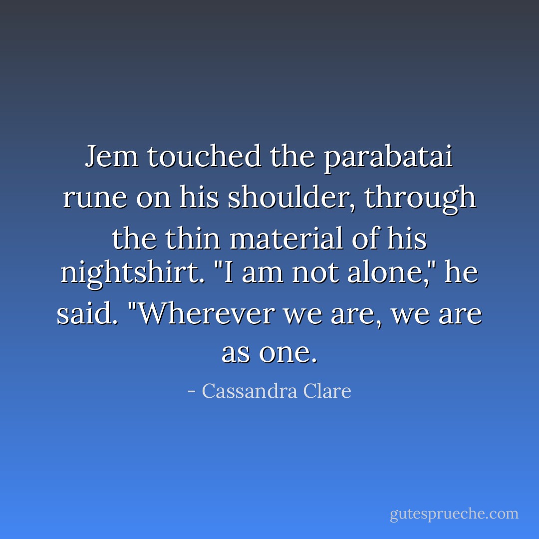 Jem touched the parabatai rune on his shoulder, through the thin material of his nightshirt. "I am not alone," he said. "Wherever we are, we are as one. - Cassandra Clare