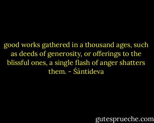 good works gathered in a thousand ages, such as deeds of generosity, or offerings to the blissful ones, a single flash of anger shatters them. - Śāntideva