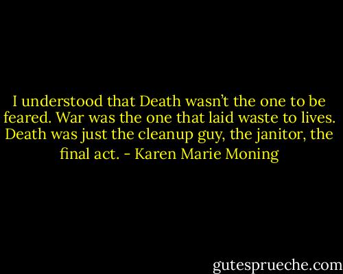 I understood that Death wasn’t the one to be feared. War was the one that laid waste to lives. Death was just the cleanup guy, the janitor, the final act. - Karen Marie Moning
