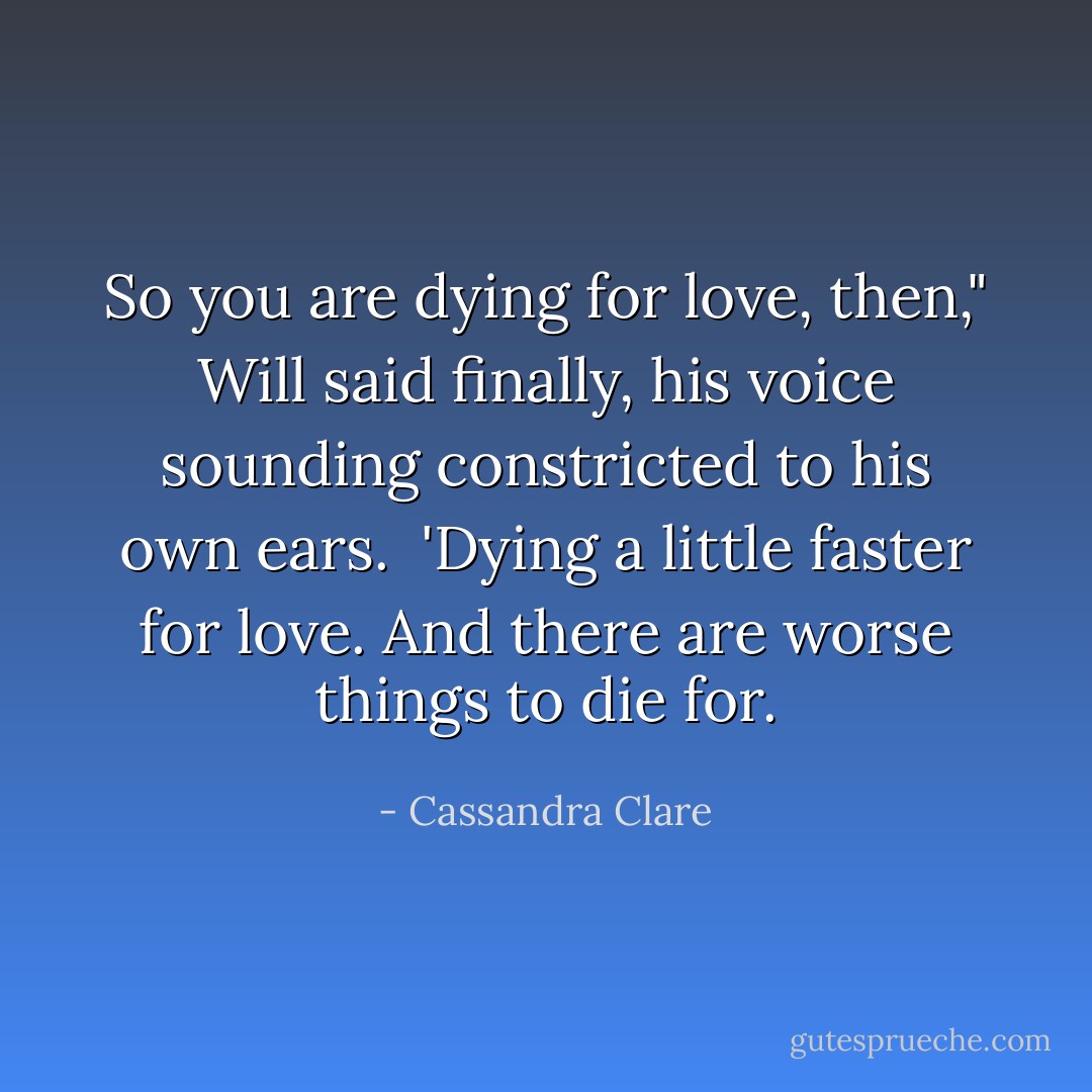 So you are dying for love, then," Will said finally, his voice sounding constricted to his own ears. <br />'Dying a little faster for love. And there are worse things to die for. - Cassandra Clare