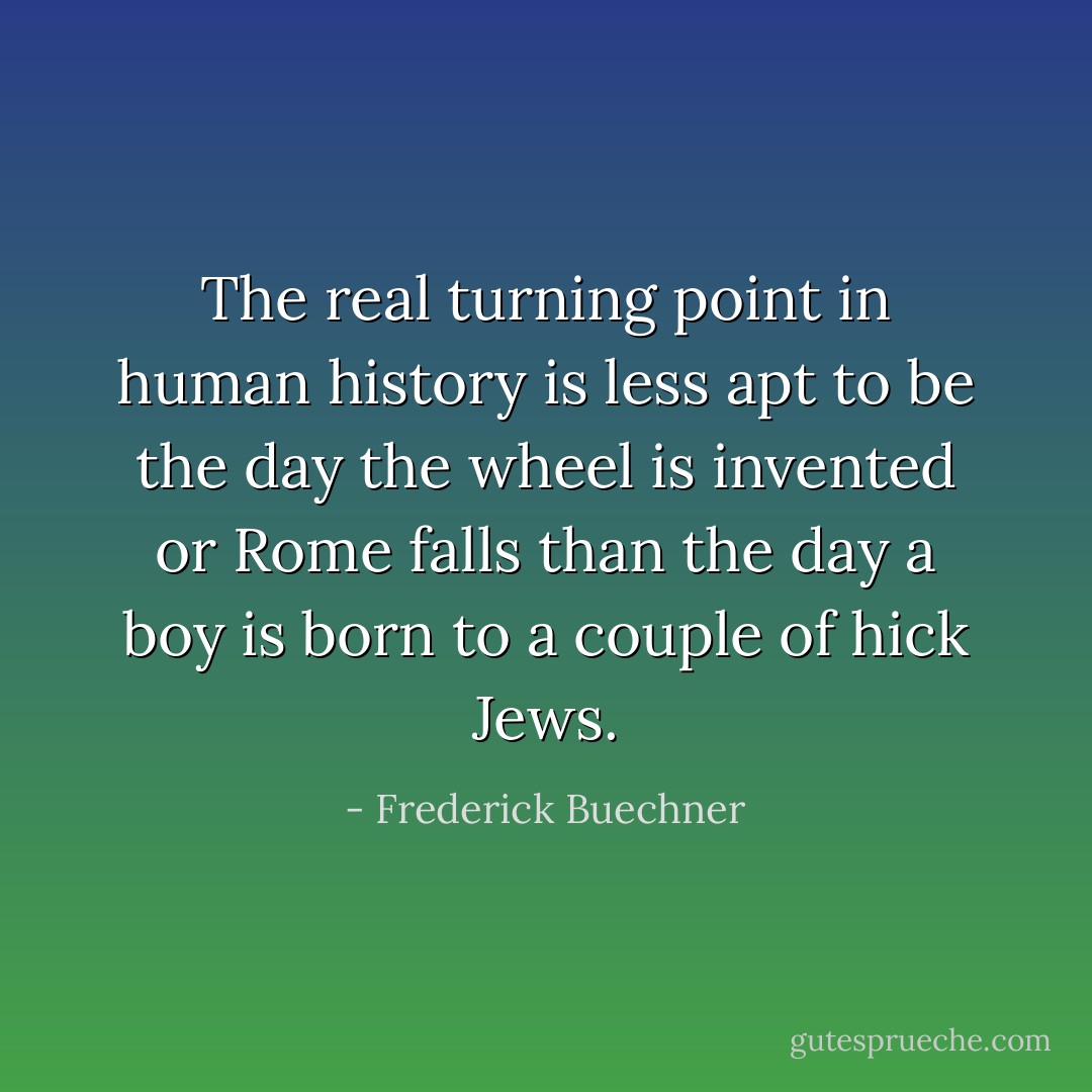 The real turning point in human history is less apt to be the day the wheel is invented or Rome falls than the day a boy is born to a couple of hick Jews. - Frederick Buechner