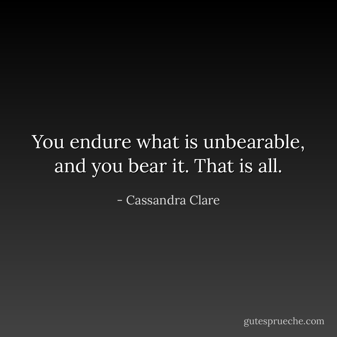 You endure what is unbearable, and you bear it. That is all. - Cassandra Clare
