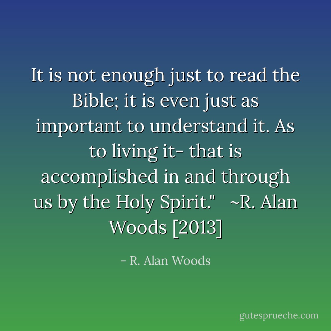 It is not enough just to read the Bible; it is even just as important to understand it. As to living it- that is accomplished in and through us by the Holy Spirit."<br /><br /><br />~R. Alan Woods [2013] - R. Alan Woods