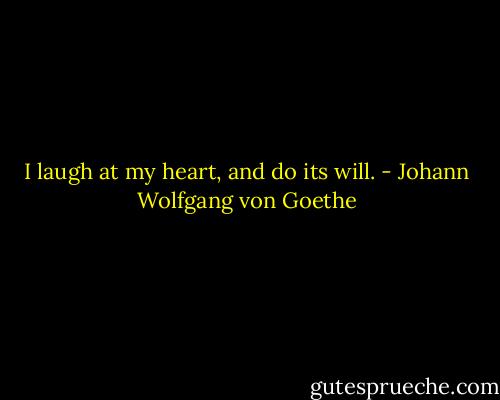I laugh at my heart, and do its will. - Johann Wolfgang von Goethe