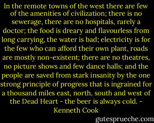 In the remote towns of the west there are few of the amenities of civilization; there is no sewerage, there are no hospitals, rarely a doctor; the food is dreary and flavourless from long carrying, the water is bad; electricity is for the few who can afford their own plant, roads are mostly non-existent; there are no theatres, no picture shows and few dance halls; and the people are saved from stark insanity by the one strong principle of progress that is ingrained for a thousand miles east, north, south and west of the Dead Heart - the beer is always cold. - Kenneth Cook