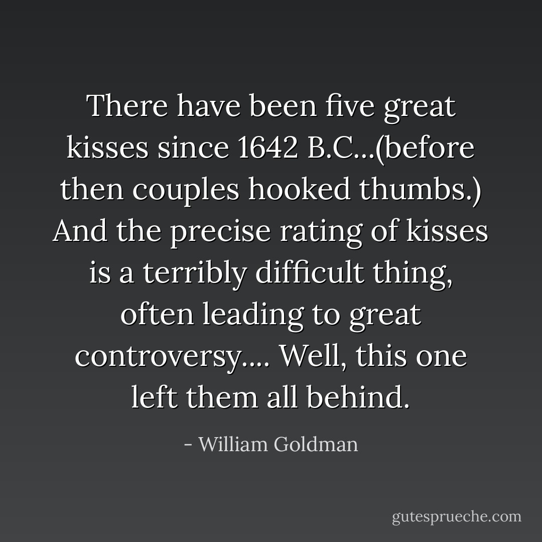 There have been five great kisses since 1642 B.C...(before then couples hooked thumbs.) And the precise rating of kisses is a terribly difficult thing, often leading to great controversy.... Well, this one left them all behind. - William Goldman