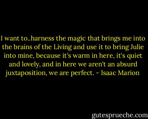 I want to..harness the magic that brings me into the brains of the Living and use it to bring Julie into mine, because it's warm in here, it's quiet and lovely, and in here we aren't an absurd juxtaposition, we are perfect. - Isaac Marion