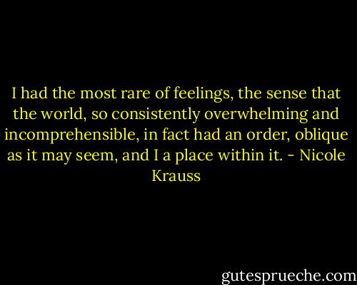 I had the most rare of feelings, the sense that the world, so consistently overwhelming and incomprehensible, in fact had an order, oblique as it may seem, and I a place within it. - Nicole Krauss