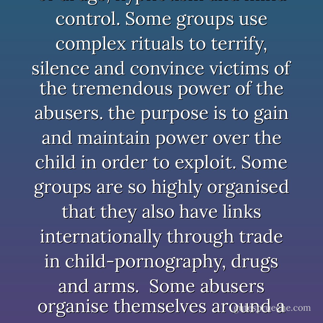 Some abusers organise themselves in groups to abuse children and other adults in a more formally ritualised way. Men and women in these groups can be abusers with both sexes involved in all aspects of the abuse. Children are often forced to abuse other children. Pornography and prostitution are sometimes part of the abuse as is the use of drugs, hypnotism and mind control. Some groups use complex rituals to terrify, silence and convince victims of the tremendous power of the abusers. the purpose is to gain and maintain power over the child in order to exploit. Some groups are so highly organised that they also have links internationally through trade in child-pornography, drugs and arms.<br /><br />Some abusers organise themselves around a religion or faith and the teaching and training of the children within this faith, often takes the form of severe and sustained torture and abuse. Whether or not the adults within this type of group believe that what they are doing is, in some way 'right' is immaterial to the child on the receiving end of the 'teachings' and abuse. - Laurie Matthew