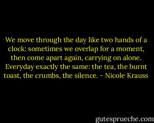 We move through the day like two hands of a clock: sometimes we overlap for a moment, then come apart again, carrying on alone. Everyday exactly the same: the tea, the burnt toast, the crumbs, the silence. - Nicole Krauss