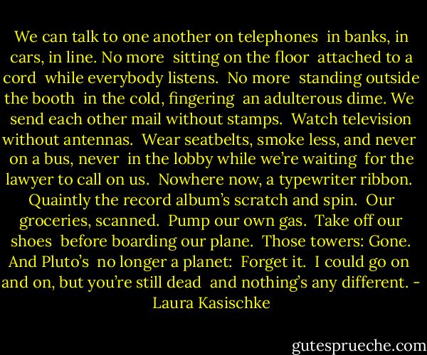 We can talk to one another on telephones <br />in banks, in cars, in line. No more <br />sitting on the floor <br />attached to a cord <br />while everybody listens. <br />No more <br />standing outside the booth <br />in the cold, fingering <br />an adulterous dime. We<br /><br />send each other mail without stamps. <br />Watch television without antennas. <br />Wear seatbelts, smoke less, and never <br />on a bus, never <br />in the lobby while we’re waiting <br />for the lawyer to call on us.<br /><br />Nowhere now, a typewriter ribbon. <br />Quaintly the record album’s scratch and spin. <br />Our groceries, scanned. <br />Pump our own gas. <br />Take off our shoes <br />before boarding our plane. <br />Those towers: Gone. And Pluto’s <br />no longer a planet: <br />Forget it. <br />I could go on<br /><br />and on, but you’re still dead <br />and nothing’s any different. - Laura Kasischke