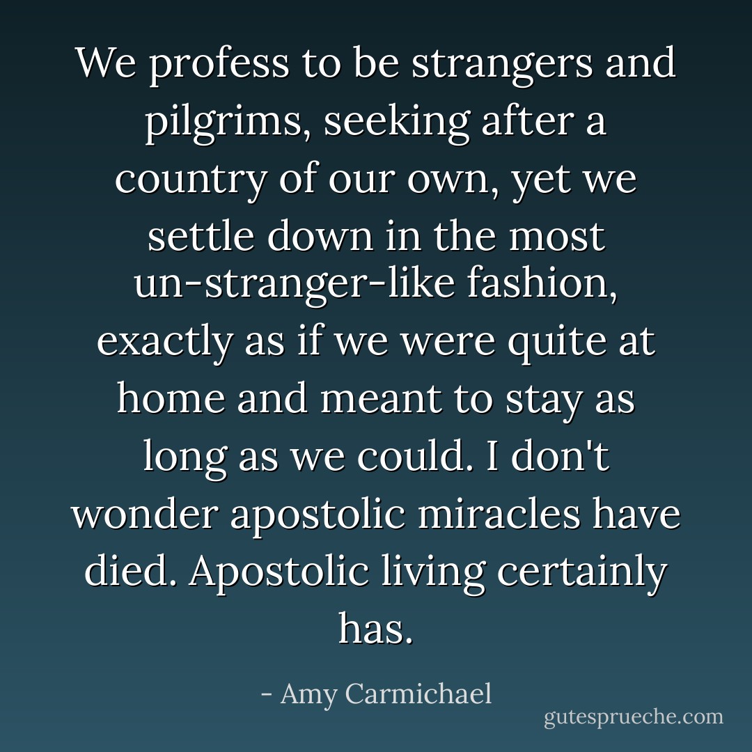 We profess to be strangers and pilgrims, seeking after a country of our own, yet we settle down in the most un-stranger-like fashion, exactly as if we were quite at home and meant to stay as long as we could. I don't wonder apostolic miracles have died. Apostolic living certainly has. - Amy Carmichael