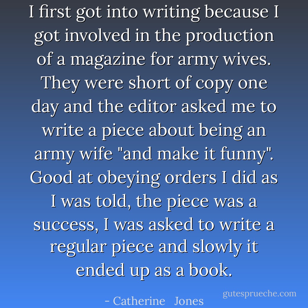 I first got into writing because I got involved in the production of a magazine for army wives. They were short of copy one day and the editor asked me to write a piece about being an army wife "and make it funny". Good at obeying orders I did as I was told, the piece was a success, I was asked to write a regular piece and slowly it ended up as a book. - Catherine   Jones