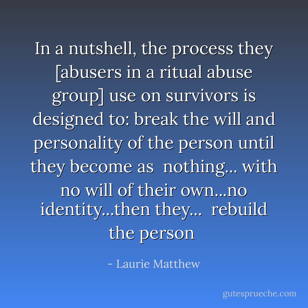 In a nutshell, the process they [abusers in a ritual abuse group] use on survivors is designed to:<br />break the will and personality of the person until they become as<br /> nothing... with no will of their own...no identity...then they...<br /> rebuild the person  - Laurie Matthew