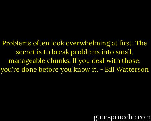 Problems often look overwhelming at first. The secret is to break problems into small, manageable chunks. If you deal with those, you're done before you know it. - Bill Watterson
