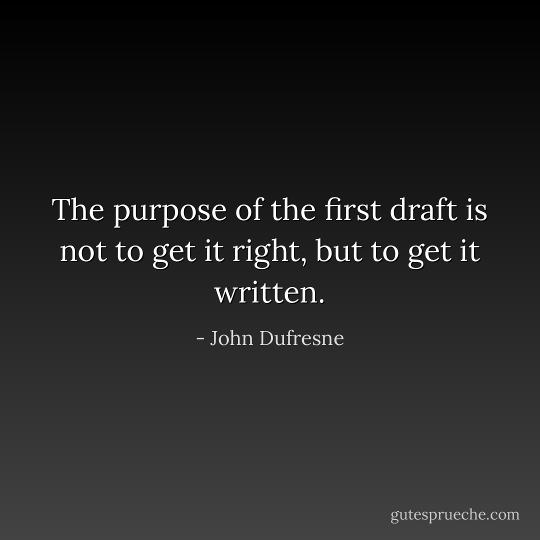 The purpose of the first draft is not to get it right, but to get it written. - John Dufresne