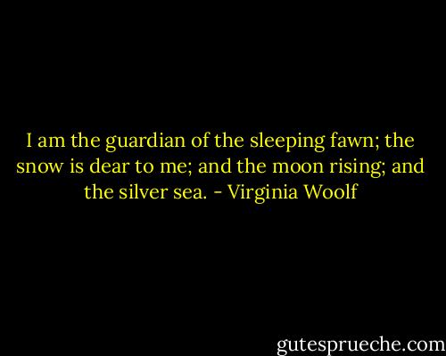I am the guardian of the sleeping fawn; the snow is dear to me; and the moon rising; and the silver sea. - Virginia Woolf