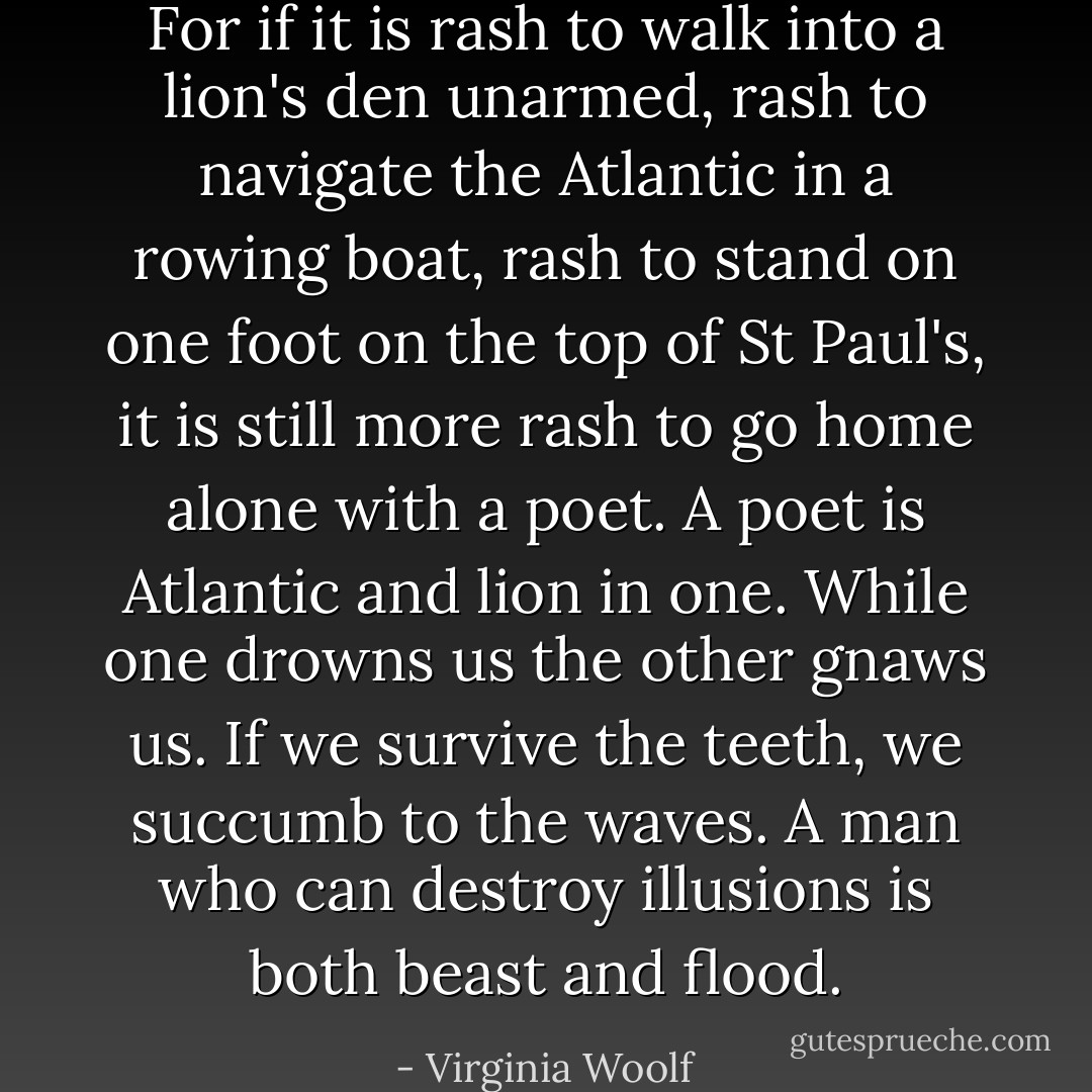 For if it is rash to walk into a lion's den unarmed, rash to navigate the Atlantic in a rowing boat, rash to stand on one foot on the top of St Paul's, it is still more rash to go home alone with a poet. A poet is Atlantic and lion in one. While one drowns us the other gnaws us. If we survive the teeth, we succumb to the waves. A man who can destroy illusions is both beast and flood. - Virginia Woolf