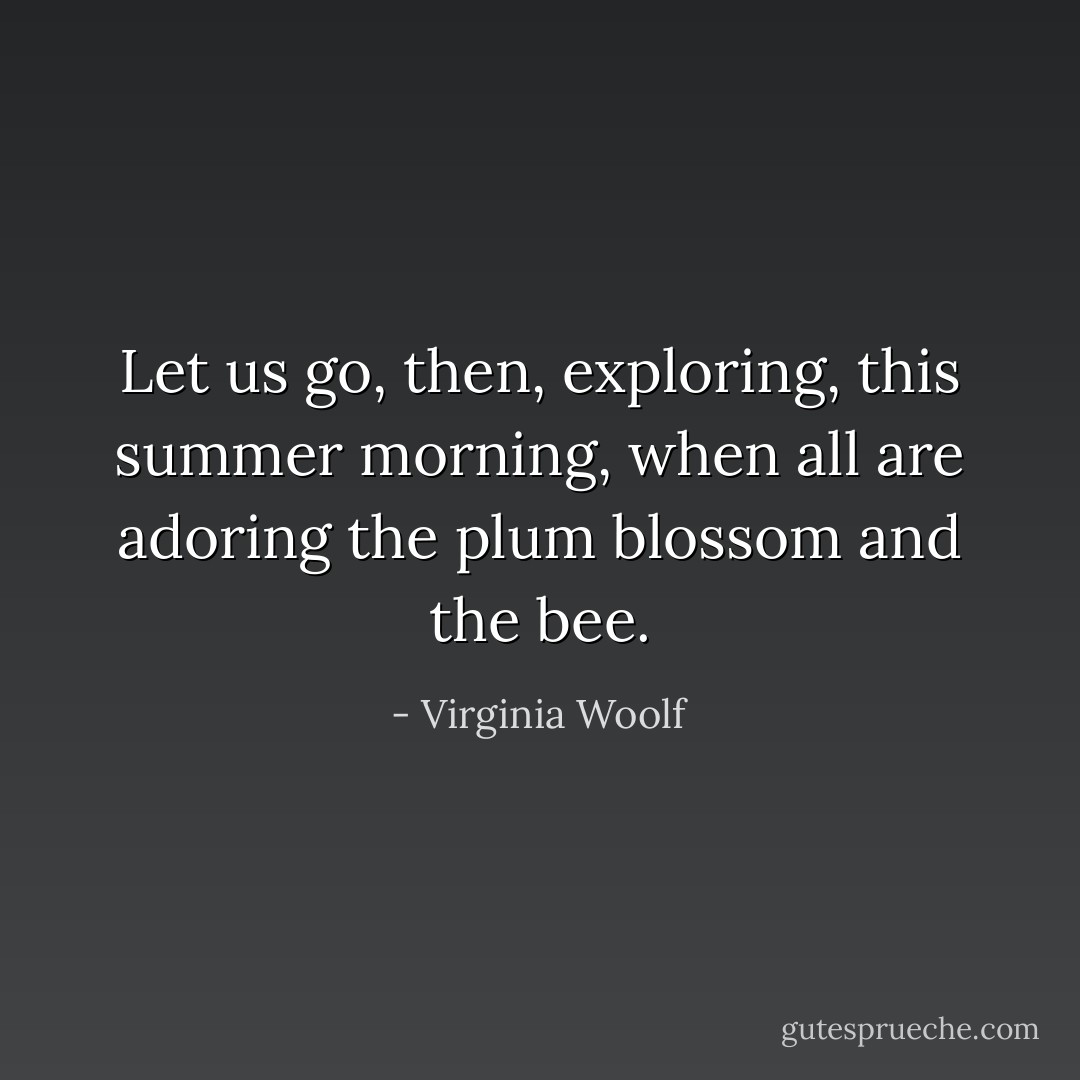 Let us go, then, exploring, this summer morning, when all are adoring the plum blossom and the bee. - Virginia Woolf