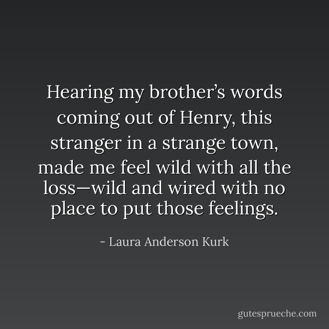 Hearing my brother’s words coming out of Henry, this stranger in a strange town, made me feel wild with all the loss—wild and wired with no place to put those feelings. - Laura Anderson Kurk