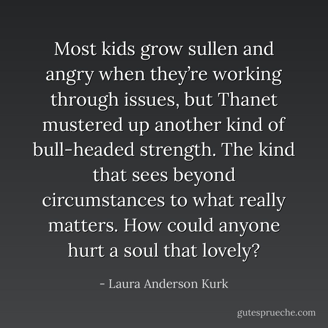 Most kids grow sullen and angry when they’re working through issues, but Thanet mustered up another kind of bull-headed strength. The kind that sees beyond circumstances to what really matters. How could anyone hurt a soul that lovely? - Laura Anderson Kurk