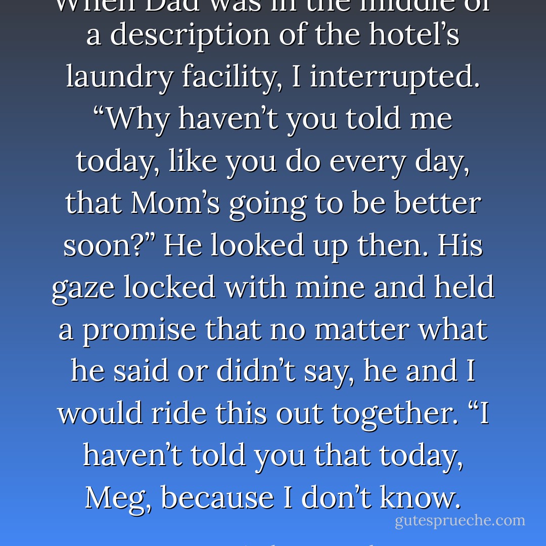 When Dad was in the middle of a description of the hotel’s laundry facility, I interrupted. “Why haven’t you told me today, like you do every day, that Mom’s going to be better soon?”<br />He looked up then. His gaze locked with mine and held a promise that no matter what he said or didn’t say, he and I would ride this out together. “I haven’t told you that today, Meg, because I don’t know. - Laura Anderson Kurk