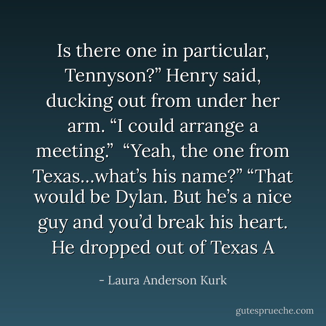 Is there one in particular, Tennyson?” Henry said, ducking out from under her arm. “I could arrange a meeting.” <br />“Yeah, the one from Texas…what’s his name?”<br />“That would be Dylan. But he’s a nice guy and you’d break his heart. He dropped out of Texas A - Laura Anderson Kurk