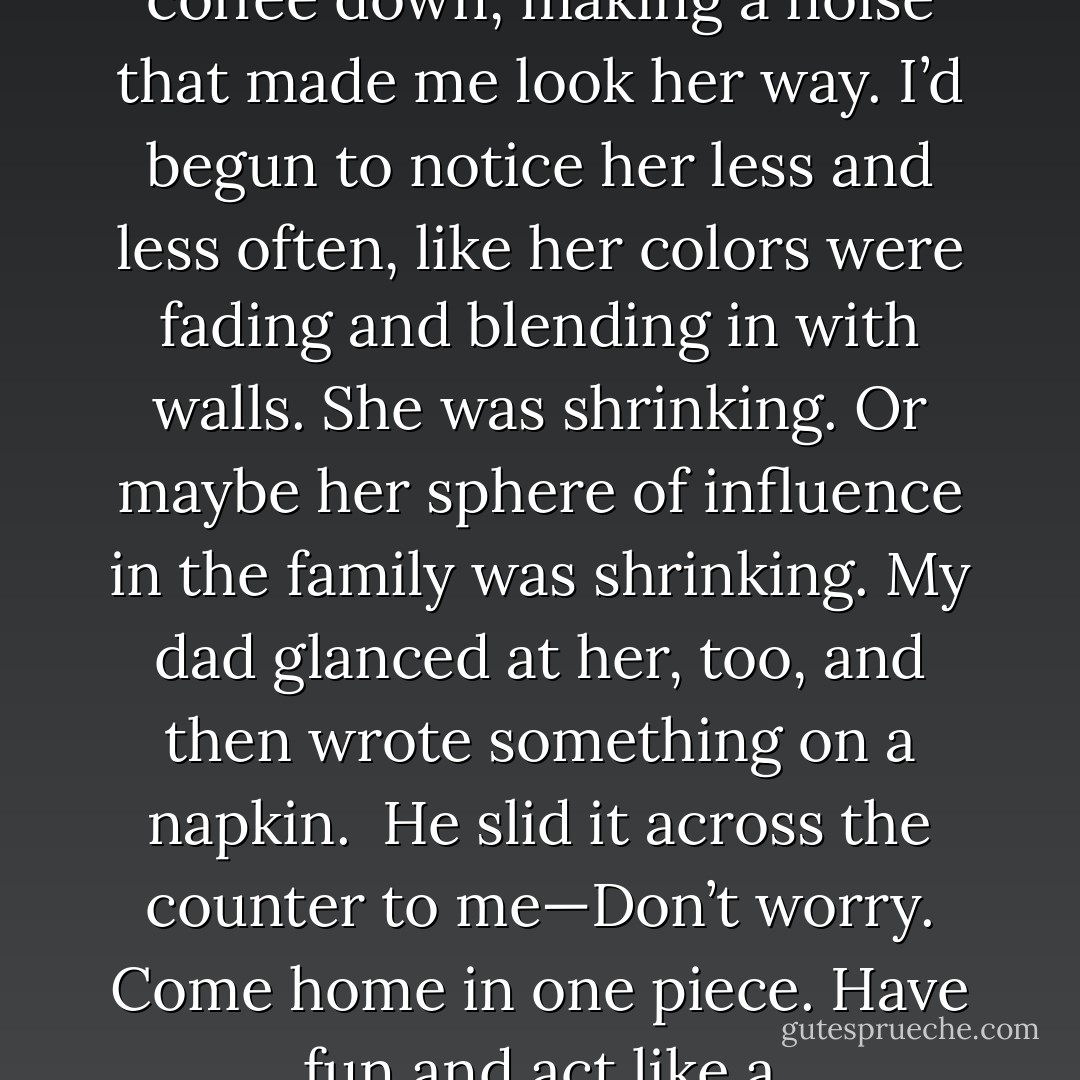 My mom was sitting at the kitchen table. She’d set her coffee down, making a noise that made me look her way. I’d begun to notice her less and less often, like her colors were fading and blending in with walls. She was shrinking. Or maybe her sphere of influence in the family was shrinking. My dad glanced at her, too, and then wrote something on a napkin. <br />He slid it across the counter to me—Don’t worry. Come home in one piece. Have fun and act like a sixteen-year-old for a change. - Laura Anderson Kurk