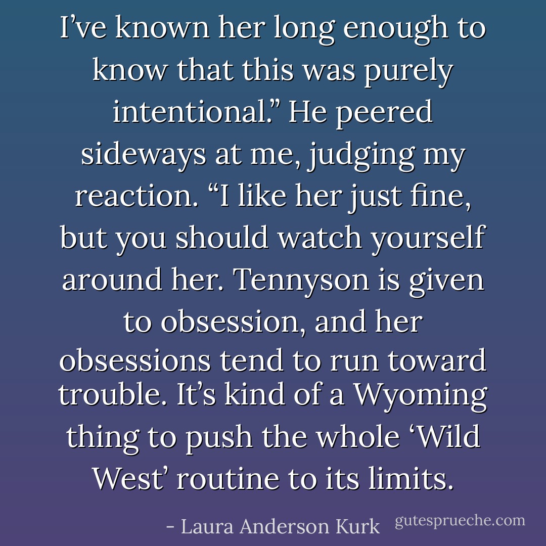I’ve known her long enough to know that this was purely intentional.” He peered sideways at me, judging my reaction. “I like her just fine, but you should watch yourself around her. Tennyson is given to obsession, and her obsessions tend to run toward trouble. It’s kind of a Wyoming thing to push the whole ‘Wild West’ routine to its limits. - Laura Anderson Kurk